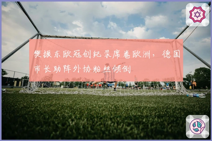 樊振东欧冠创纪录席卷欧洲，德国市长助阵外协粉丝倾倒