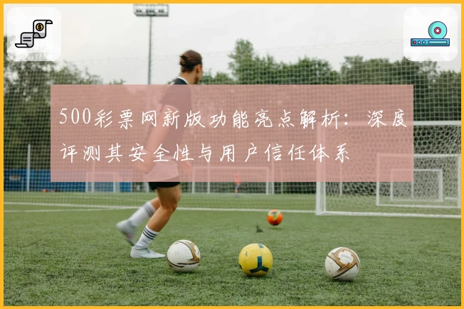 500彩票网新版功能亮点解析:深度评测其安全性与用户信任体系