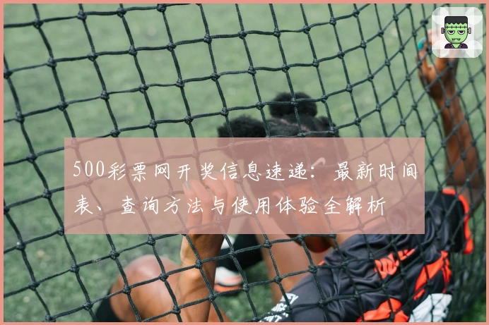 500彩票网开奖信息速递:最新时间表、查询方法与使用体验全解析