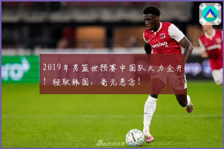 2019年男篮世预赛中国队火力全开！轻取韩国，毫无悬念！