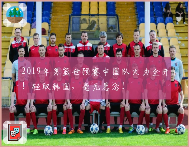 2019年男篮世预赛中国队火力全开！轻取韩国，毫无悬念！