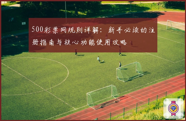 500彩票网规则详解:新手必读的注册指南与核心功能使用攻略