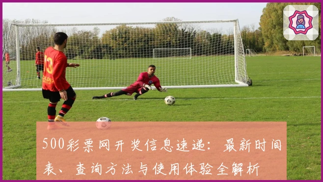 500彩票网开奖信息速递：最新时间表、查询方法与使用体验全解析
