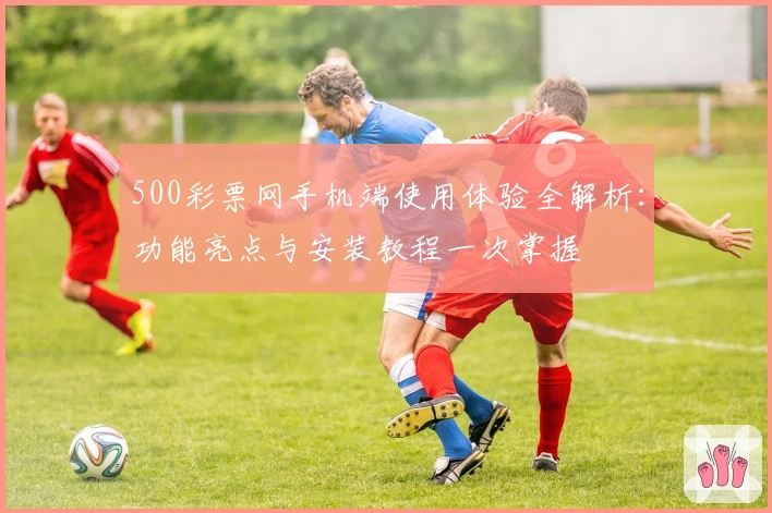 500彩票网手机端使用体验全解析:功能亮点与安装教程一次掌握
