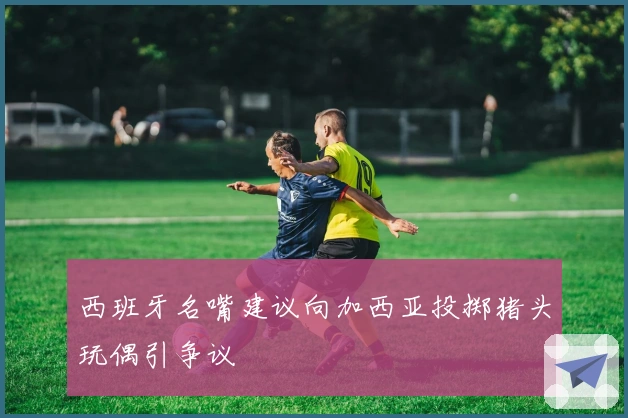 西班牙名嘴建议向加西亚投掷猪头玩偶引争议