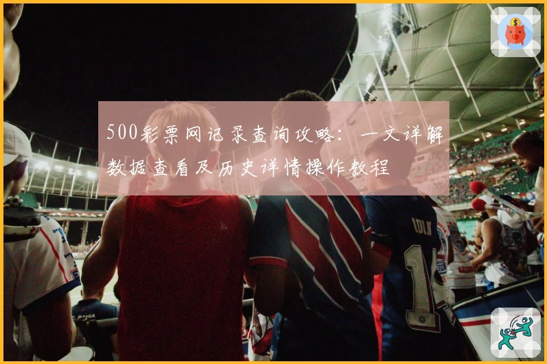 500彩票网记录查询攻略:一文详解数据查看及历史详情操作教程
