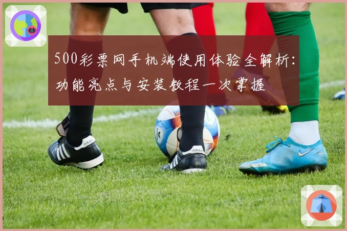 500彩票网手机端使用体验全解析：功能亮点与安装教程一次掌握