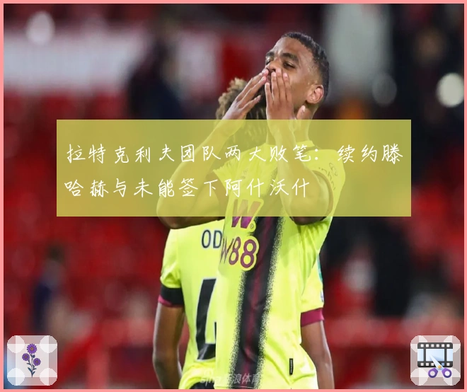 拉特克利夫团队两大败笔：续约滕哈赫与未能签下阿什沃什