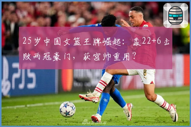 25岁中国女篮王牌崛起：轰22+6击败两冠豪门，获宫帅重用？