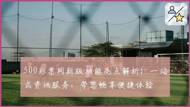 500彩票网新版功能亮点解析：一站式资讯服务，带您畅享便捷体验